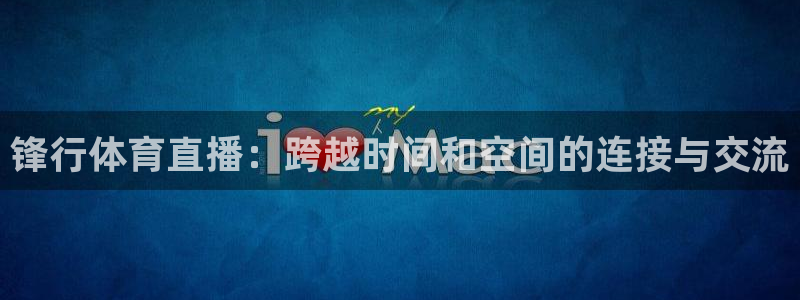 袋鼠直播体育发布v14版本.一键得好礼.org：锋行体育直播：跨越时间和空间的连接与交流
